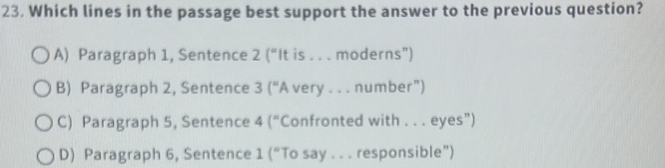 Which lines in the passage best support the answer to the previous question?
A) Paragraph 1, Sentence 2(^circ  t is . . . moderns”)
B) Paragraph 2, Sentence 3(^circ A very . . . number”)
C) Paragraph 5, Sentence 4(^circ  'Confronted with . . . eyes")
D) Paragraph 6, Sentence 1 (“To say . . . responsible”)