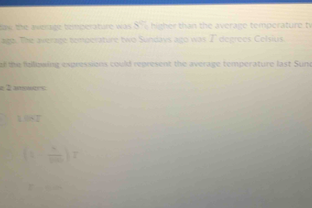 daw the average temperature was . )^circ  higher than the average temperature tv 
ago. The average temperature two Sundays ago was I degrees Celsius. 
of the fellowing expressions could represent the average temperature last Sund 
é É esuers
(1- 8/100 )T