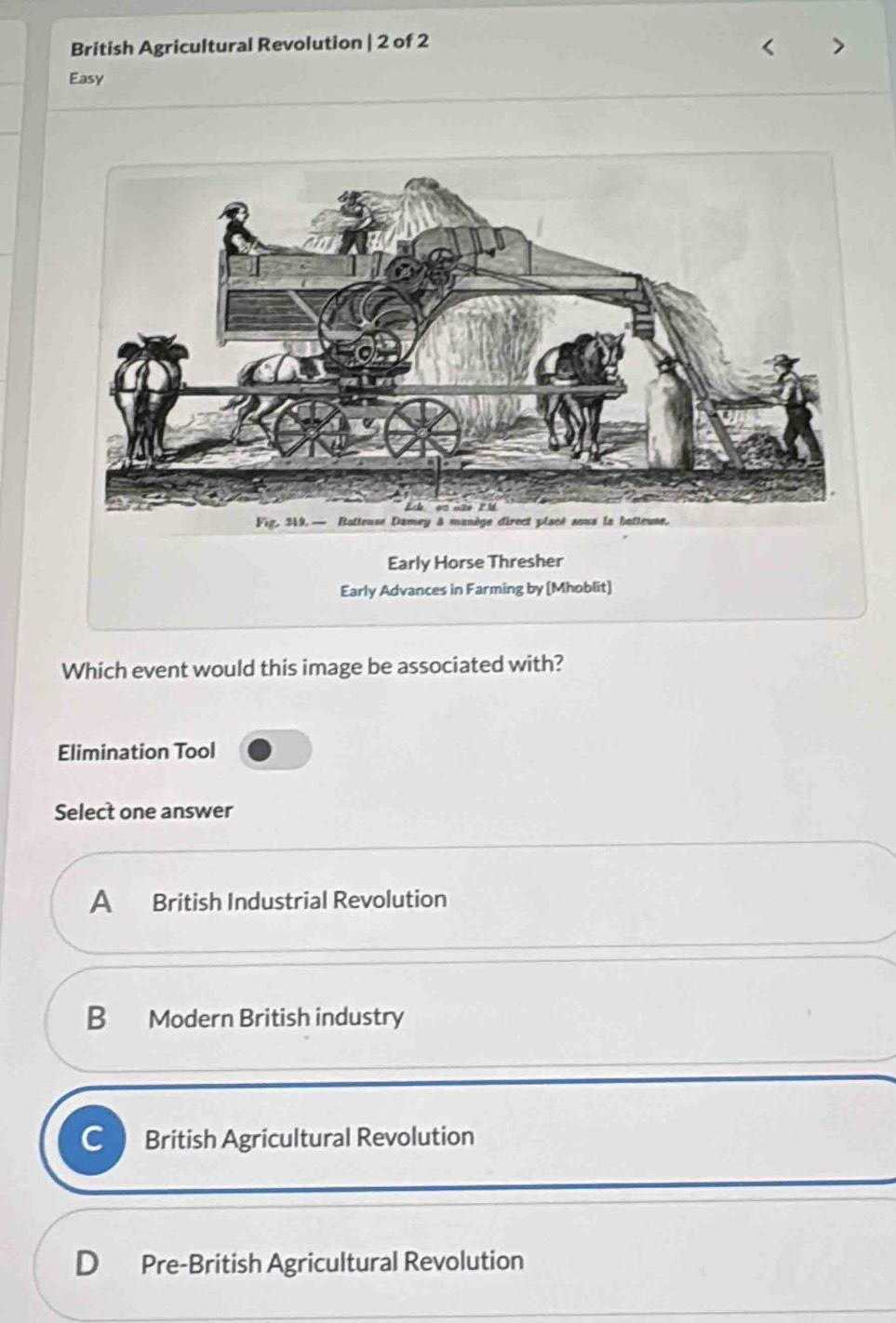 British Agricultural Revolution | 2 of 2
Easy
Early Horse Thresher
Early Advances in Farming by [Mhoblit]
Which event would this image be associated with?
Elimination Tool
Select one answer
A British Industrial Revolution
B Modern British industry
C British Agricultural Revolution
D Pre-British Agricultural Revolution