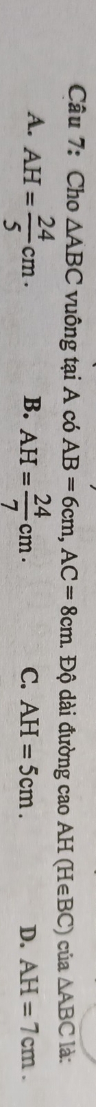 Cho △ ABC vuông tại A có AB=6cm, AC=8cm. Độ dài đường cao AH(H∈ BC)cu a△ ABC là:
A. AH= 24/5 cm·
B. AH= 24/7 cm.
C. AH=5cm. D. AH=7cm.