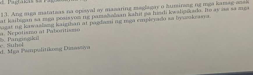 d. P agtakas sa P agbab
13. Ang mga matataas na opisyal ay maaaring maglagay o humirang ng mga kamag-anak
at kaibigan sa mga posisyon ng pamahalaan kahit pa hindi kwalipikado. Ito ay isa sa mga
ugat ng kawaalang kaigihan at pagdami ng mga empleyado sa byurokrasya.
a. Nepotismo at Paboritismo
b. Pangingikil
c. Suhol
d. Mga Pampulitikong Dinastiya