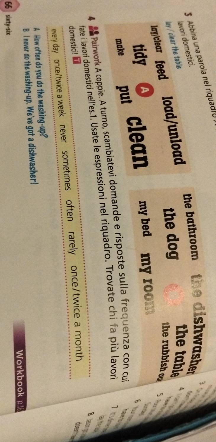 Abbina una parola nel riquadro 
lavori domestici. 
the bathroom the dishwasher 
lay / clear the table 
lay/clear feed load/unload 
the dog 
the table 
a 
the rubbish ow oor M 
tidy (A 
make put clean my bed my room 
Your 
4 a Pairwork A coppie. A turno, scambiatevi domande e risposte sulla frequenza con cui 
hav t 
Lay the as 
fate i lavori domestici nell’es.1. Usate le espressioni nel riquadro. Trovate chi fa più lavori It'simerd 
8lason ooa 
domestici! 
every day once/twice a week never sometimes often rarely once/twice a month 
does 
A How often do you do the washing-up? 
B I never do the washing-up. We've got a dishwasher! 
Workbook p. 16
66 sixty-six