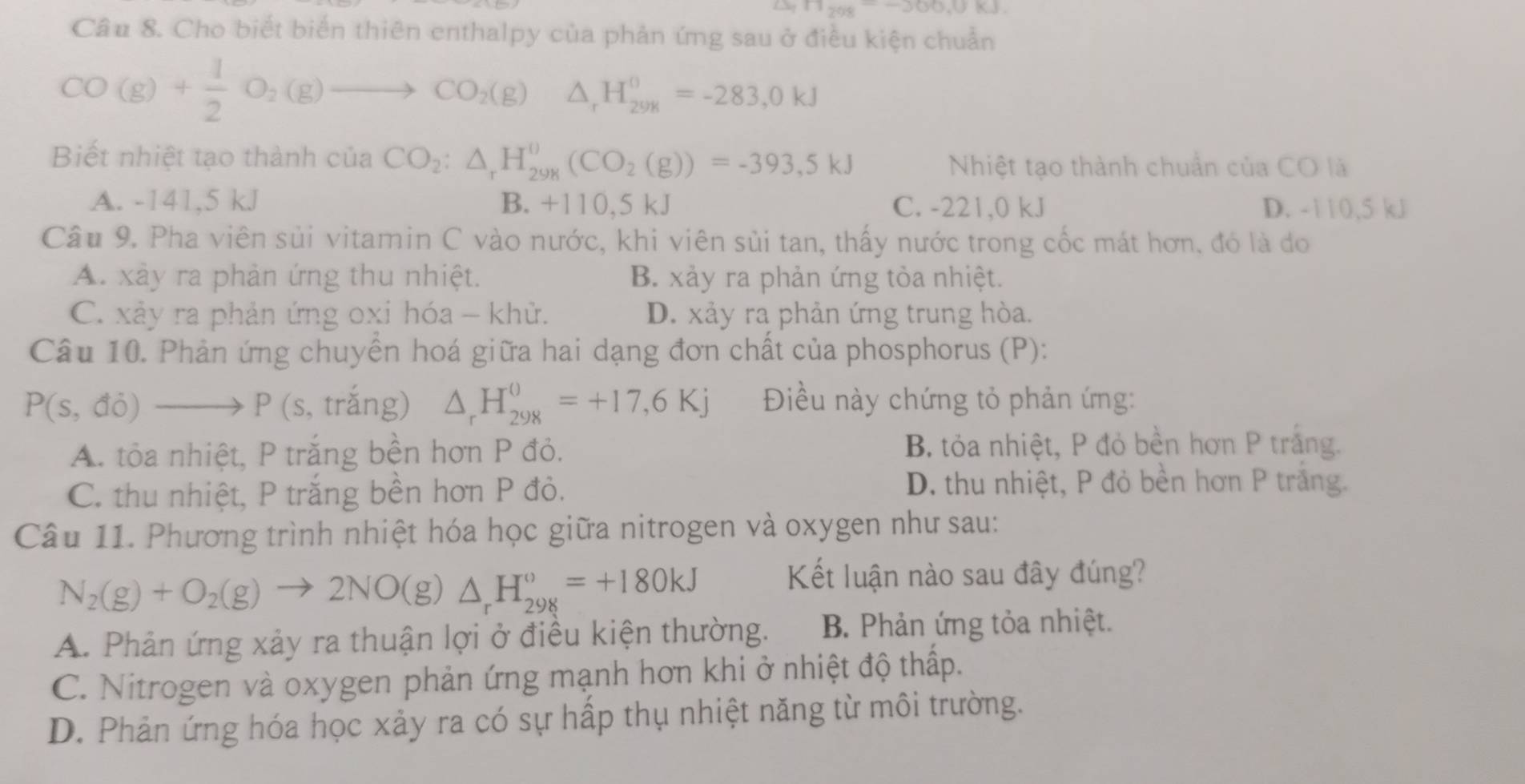 11_2018-300,0KJ
Câu 8. Cho biết biển thiên enthalpy của phản ứng sau ở điều kiện chuẩn
CO(g)+ 1/2 O_2(g)to CO_2(g)△ _rH_298=-28=-283,0kJ
Biết nhiệt tạo thành của CO_2:△ _rH_(298)^0(CO_2(g))=-393,5kJ
Nhiệt tạo thành chuẩn của CO là
A. -141,5 kJ B. +110,5k a C. -221,0 kJ D. -110,5 kJ
Câu 9. Pha viên sủi vitamin C vào nước, khi viên sủi tan, thấy nước trong cốc mát hơn, đó là do
A. xảy ra phản ứng thu nhiệt. B. xảy ra phản ứng tỏa nhiệt.
C. xảy ra phản ứng oxi hóa - khử. D. xảy ra phản ứng trung hòa.
Câu 10. Phản ứng chuyền hoá giữa hai dạng đơn chất của phosphorus (P):
P(s,di)to P (s, trắng) △ _rH_(298)^0=+17,6Kj Điều này chứng tỏ phản ứng:
A. tỏa nhiệt, P trắng bền hơn P đỏ. B. tỏa nhiệt, P đỏ bền hơn P trắng.
C. thu nhiệt, P trắng bền hơn P đỏ. D. thu nhiệt, P đỏ bền hơn P trắng.
Câu 11. Phương trình nhiệt hóa học giữa nitrogen và oxygen như sau:
N_2(g)+O_2(g)to 2NO(g)△ _rH_(298)°=+180kJ
Kết luận nào sau đây đúng?
A. Phản ứng xảy ra thuận lợi ở điều kiện thường. B. Phản ứng tỏa nhiệt.
C. Nitrogen và oxygen phản ứng mạnh hơn khi ở nhiệt độ thấp.
D. Phản ứng hóa học xảy ra có sự hấp thụ nhiệt năng từ môi trường.