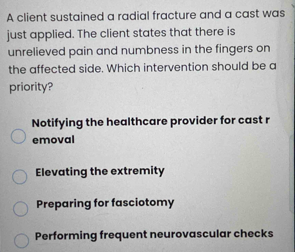 A client sustained a radial fracture and a cast was
just applied. The client states that there is
unrelieved pain and numbness in the fingers on
the affected side. Which intervention should be a
priority?
Notifying the healthcare provider for cast r
emoval
Elevating the extremity
Preparing for fasciotomy
Performing frequent neurovascular checks