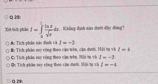 Xét tích phân I=∈tlimits _0^(1frac ln x)sqrt(x)dx. . Khẳng định nào dưới đây đúng?
A: Tích phân xác định và I=-2.
B: Tích phân suy rộng theo cận trên, cận dưới. Hội tụ và I=4.
C: Tích phân suy rộng theo cận trên. Hội tụ và I=-2.
D: Tích phân suy rộng theo cận dưới. Hội tụ và I=-4. 
Q 29: