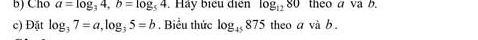 Cho a=log _34, b=log _54. Hảy biểu điện log _1280 theo a va b. 
c) Đặt log _37=a, log _35=b. Biểu thức log _45875 theo avab.