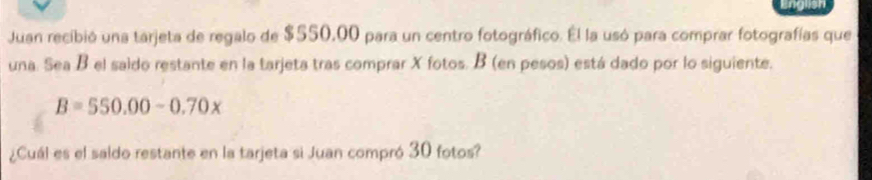 Juan recibió una tarjeta de regalo de $550,00 para un centro fotográfico. Él la usó para comprar fotografías que 
una. Sea B el saido restante en la tarjeta tras comprar X fotos. B (en pesos) está dado por lo siguiente,
B=550.00-0.70x
¿Cuál es el saldo restante en la tarjeta si Juan compró 30 fotos?