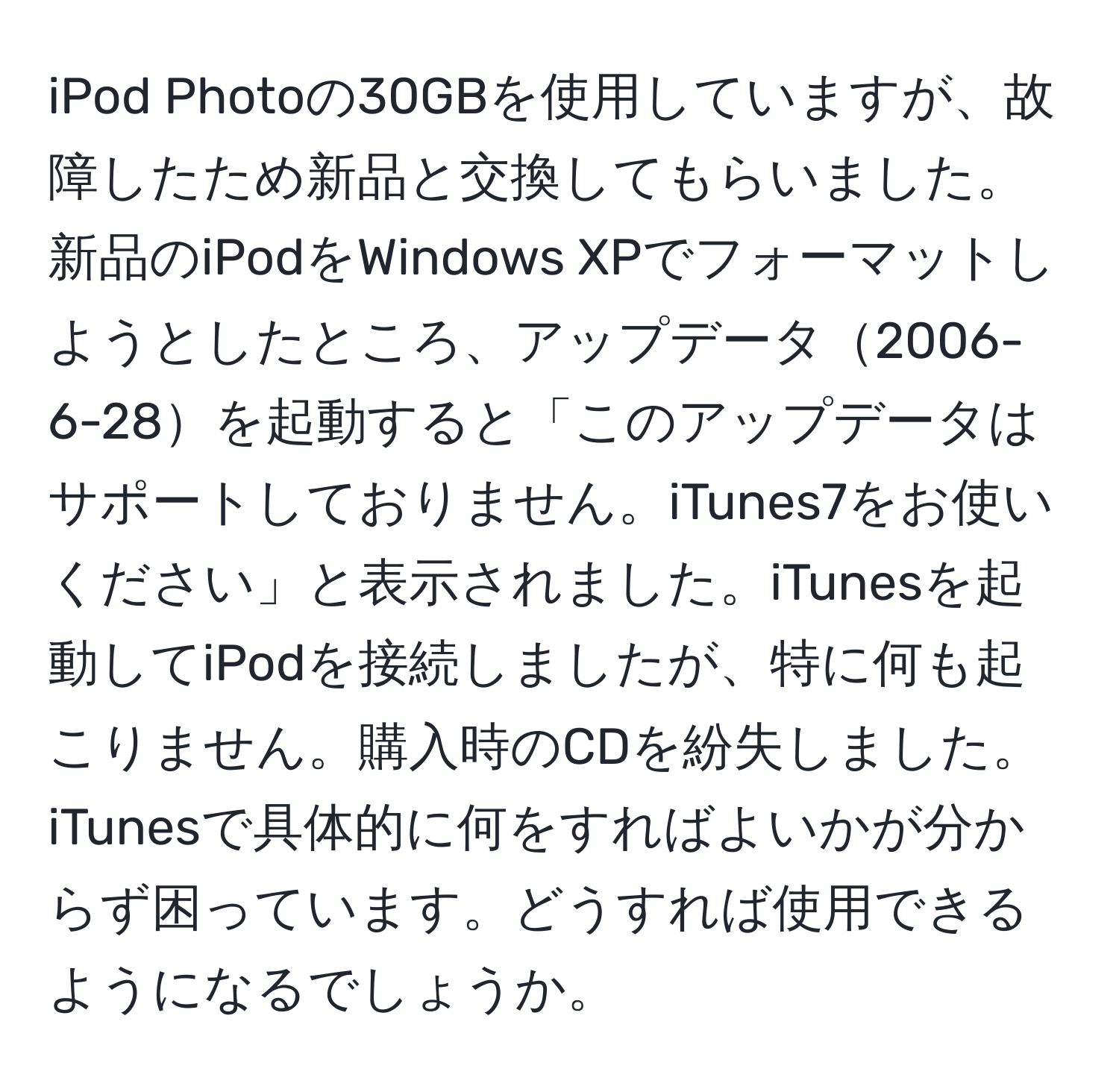 iPod Photoの30GBを使用していますが、故障したため新品と交換してもらいました。新品のiPodをWindows XPでフォーマットしようとしたところ、アップデータ2006-6-28を起動すると「このアップデータはサポートしておりません。iTunes7をお使いください」と表示されました。iTunesを起動してiPodを接続しましたが、特に何も起こりません。購入時のCDを紛失しました。iTunesで具体的に何をすればよいかが分からず困っています。どうすれば使用できるようになるでしょうか。