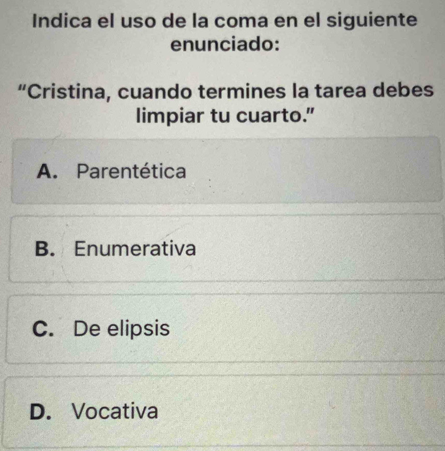 Indica el uso de la coma en el siguiente
enunciado:
“Cristina, cuando termines la tarea debes
limpiar tu cuarto."
A. Parentética
B. Enumerativa
C. De elipsis
D. Vocativa