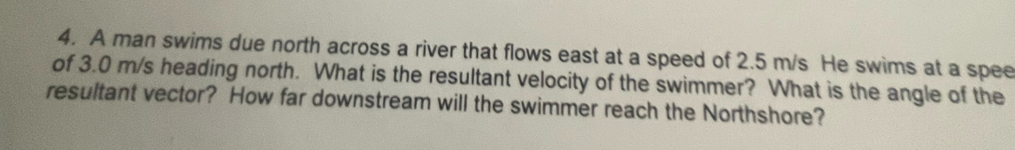 A man swims due north across a river that flows east at a speed of 2.5 m/s He swims at a spee 
of 3.0 m/s heading north. What is the resultant velocity of the swimmer? What is the angle of the 
resultant vector? How far downstream will the swimmer reach the Northshore?