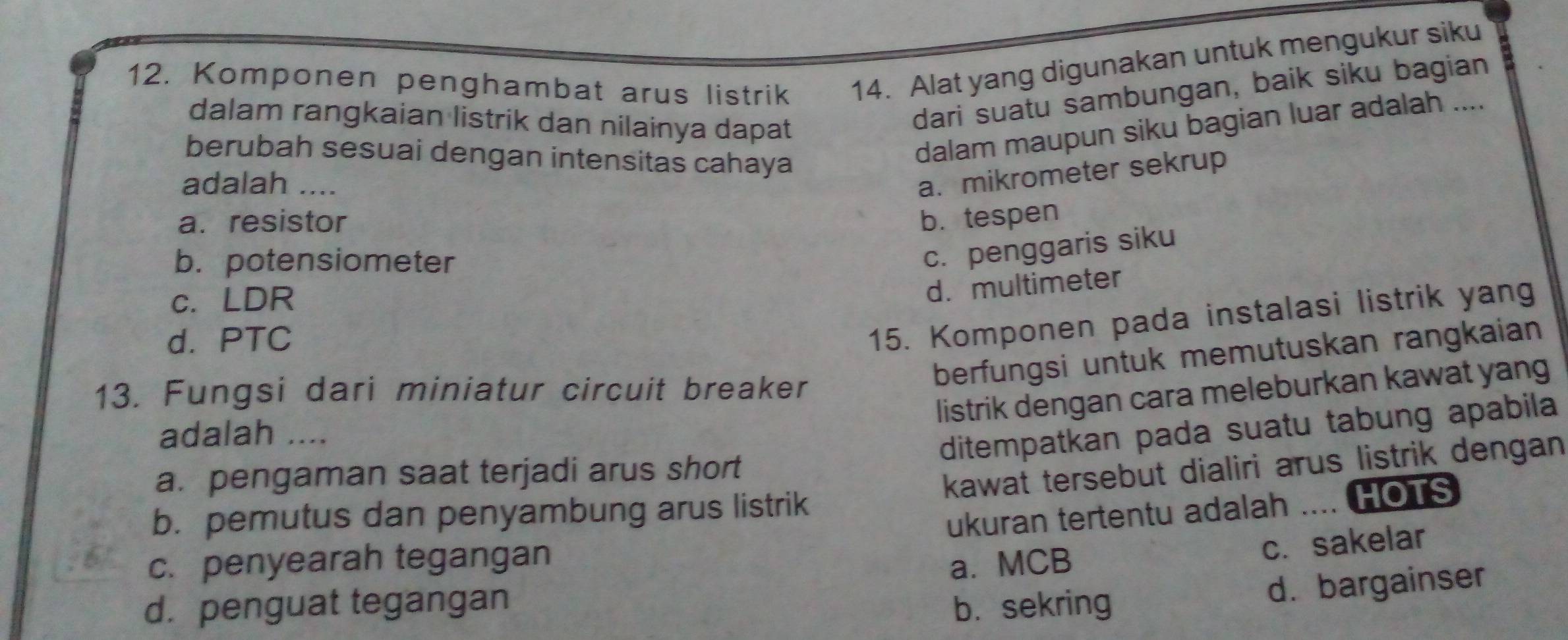 Komponen penghambat arus listrik 14. Alat yang digunakan untuk mengukur siku
dalam rangkaian listrik dan nilainya dapat
dari suatu sambungan, baik siku bagian
berubah sesuai dengan intensitas cahaya
dalam maupun siku bagian luar adalah ....
adalah ....
a. mikrometer sekrup
a. resistor b.tespen
b. potensiometer
c. penggaris siku
c. LDR
d. multimeter
d. PTC
15. Komponen pada instalasi listrik yang
berfungsi untuk memutuskan rangkaian
listrik dengan cara meleburkan kawat yang
13. Fungsi dari miniatur circuit breaker
adalah ....
ditempatkan pada suatu tabung apabila
a. pengaman saat terjadi arus short
kawat tersebut dialiri arus listrik dengan
b. pemutus dan penyambung arus listrik
ukuran tertentu adalah .... HOTS
c. penyearah tegangan a. MCB
c. sakelar
d. penguat tegangan b. sekring
d. bargainser