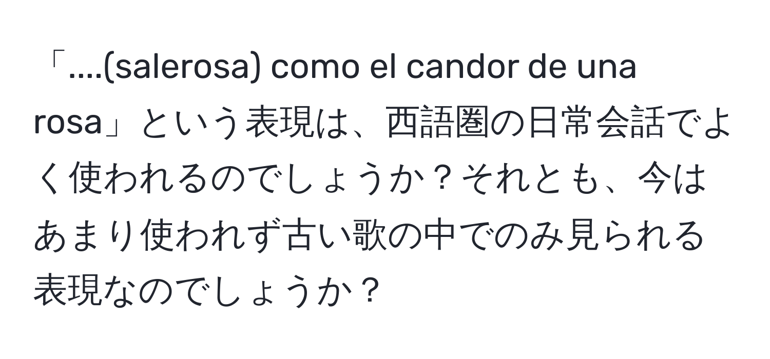 「....(salerosa) como el candor de una rosa」という表現は、西語圏の日常会話でよく使われるのでしょうか？それとも、今はあまり使われず古い歌の中でのみ見られる表現なのでしょうか？