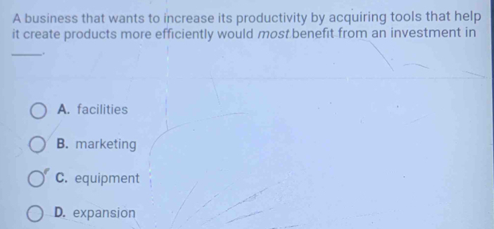 A business that wants to increase its productivity by acquiring tools that help
it create products more efficiently would most benefit from an investment in
_.
A. facilities
B. marketing
C. equipment
D. expansion