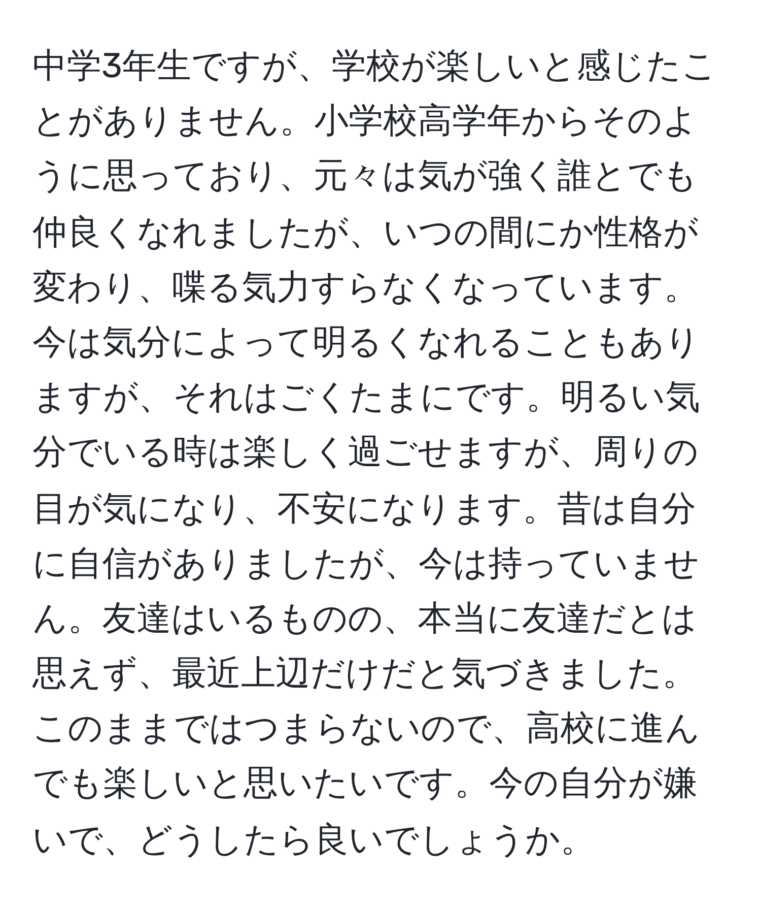 中学3年生ですが、学校が楽しいと感じたことがありません。小学校高学年からそのように思っており、元々は気が強く誰とでも仲良くなれましたが、いつの間にか性格が変わり、喋る気力すらなくなっています。今は気分によって明るくなれることもありますが、それはごくたまにです。明るい気分でいる時は楽しく過ごせますが、周りの目が気になり、不安になります。昔は自分に自信がありましたが、今は持っていません。友達はいるものの、本当に友達だとは思えず、最近上辺だけだと気づきました。このままではつまらないので、高校に進んでも楽しいと思いたいです。今の自分が嫌いで、どうしたら良いでしょうか。