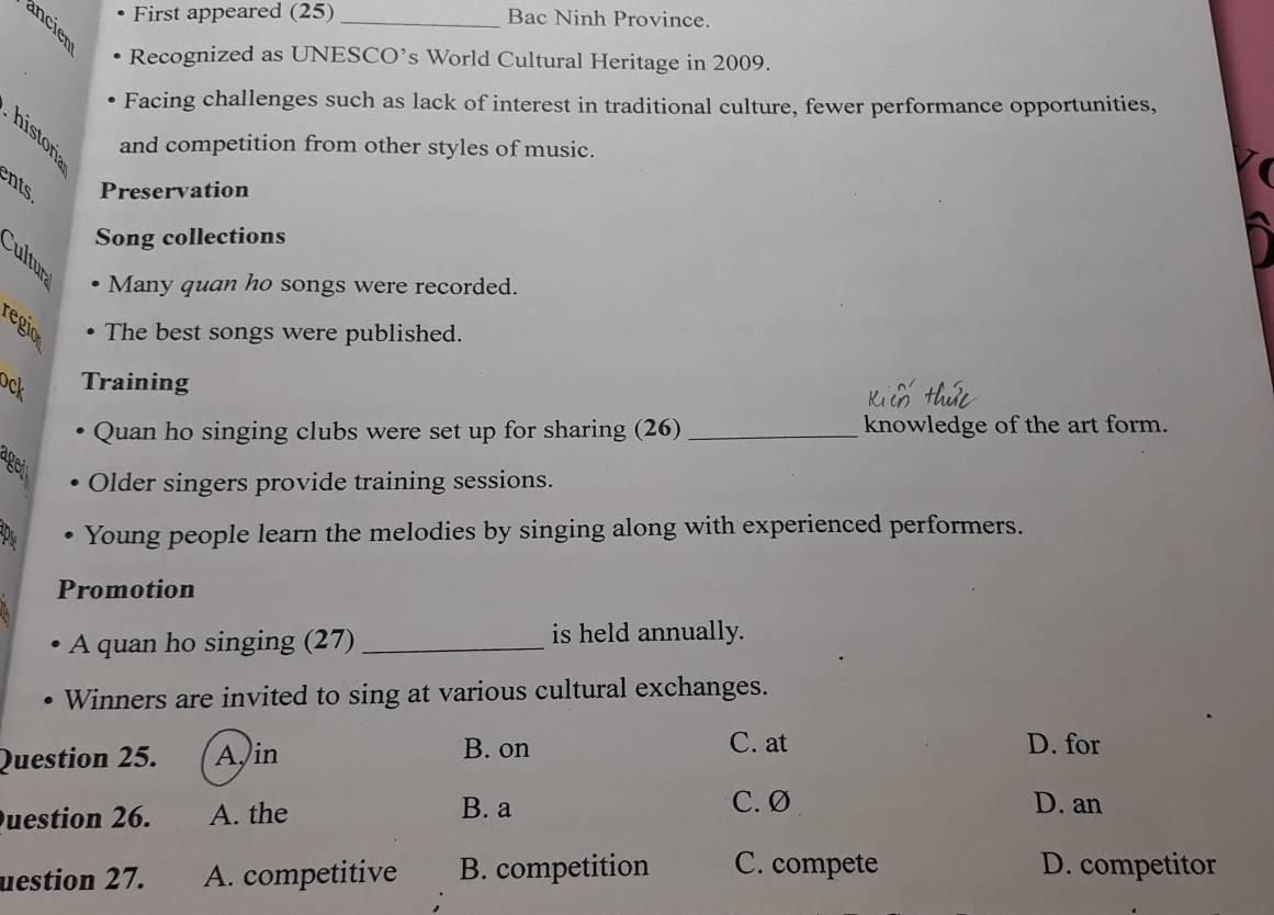 First appeared (25) _Bac Ninh Province.
Recognized as UNESCO’s World Cultural Heritage in 2009.
Facing challenges such as lack of interest in traditional culture, fewer performance opportunities,
and competition from other styles of music.
nts Preservation
Song collections
Cultur
Many quan ho songs were recorded.
regio The best songs were published.
ock Training
Quan ho singing clubs were set up for sharing (26) _knowledge of the art form.
ageit
Older singers provide training sessions.
P Young people learn the melodies by singing along with experienced performers.
Promotion
A quan ho singing (27) _is held annually.
Winners are invited to sing at various cultural exchanges.
Question 25. Ajin B. on
C. at D. for
uestion 26. A. the B. a
C. Ø D. an
uestion 27. A. competitive B. competition C. compete D. competitor