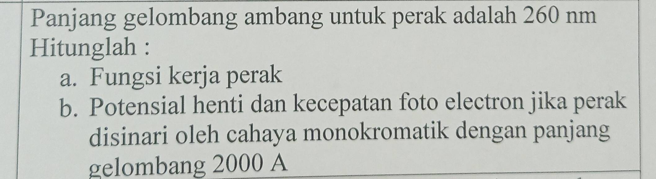 Panjang gelombang ambang untuk perak adalah 260 nm
Hitunglah : 
a. Fungsi kerja perak 
b. Potensial henti dan kecepatan foto electron jika perak 
disinari oleh cahaya monokromatik dengan panjang 
gelombang 2000 A