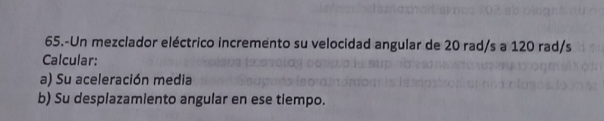 65.-Un mezclador eléctrico incremento su velocidad angular de 20 rad/s a 120 rad/s
Calcular: 
a) Su aceleración media 
b) Su desplazamiento angular en ese tiempo.