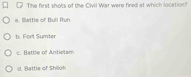 The first shots of the Civil War were fired at which location?
a. Battle of Bull Run
b. Fort Sumter
c. Battle of Antietam
d. Battle of Shiloh