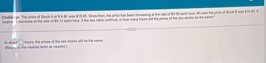 Challenge The price of Stock A at 9 A.M. was $15.65. Since then, the price has been increasing at the rate of $0.05 each hour. At noon the price of Stock B was $16.40. It 
begins t decrease at the rate of $0.12 each hour. If the two rates continue, in how many hours will the prices of the two stocks be the same? 
In about □ hours , the prices of the two stocks will be the same. 
(Round to the nearest tenth as needed.)