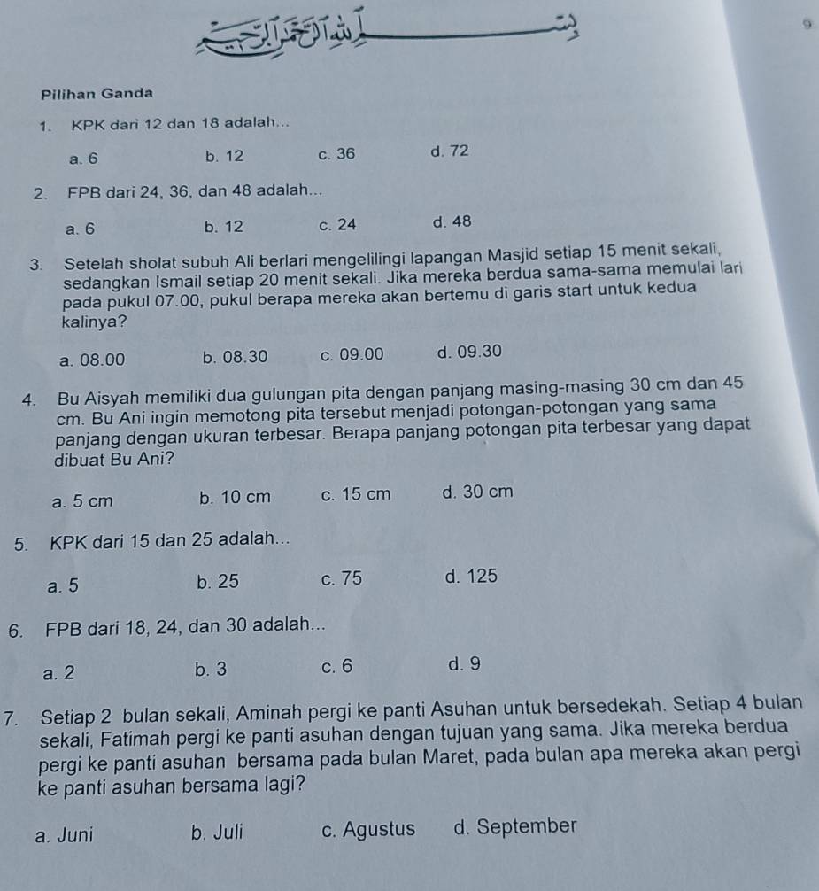 Đ T à
9
Pilihan Ganda
1. KPK dari 12 dan 18 adalah...
a. 6 b. 12 c. 36 d. 72
2. FPB dari 24, 36, dan 48 adalah...
a. 6 b. 12 c. 24 d. 48
3. Setelah sholat subuh Ali berlari mengelilingi lapangan Masjid setiap 15 menit sekali.
sedangkan Ismail setiap 20 menit sekali. Jika mereka berdua sama-sama memulai lari
pada pukul 07.00, pukul berapa mereka akan bertemu di garis start untuk kedua
kalinya?
a. 08.00 b. 08.30 c. 09.00 d. 09.30
4. Bu Aisyah memiliki dua gulungan pita dengan panjang masing-masing 30 cm dan 45
cm. Bu Ani ingin memotong pita tersebut menjadi potongan-potongan yang sama
panjang dengan ukuran terbesar. Berapa panjang potongan pita terbesar yang dapat
dibuat Bu Ani?
a. 5 cm b. 10 cm c. 15 cm d. 30 cm
5. KPK dari 15 dan 25 adalah...
a. 5 b. 25 c. 75 d. 125
6. FPB dari 18, 24, dan 30 adalah...
a. 2 b. 3 c. 6 d. 9
7. Setiap 2 bulan sekali, Aminah pergi ke panti Asuhan untuk bersedekah. Setiap 4 bulan
sekali, Fatimah pergi ke panti asuhan dengan tujuan yang sama. Jika mereka berdua
pergi ke panti asuhan bersama pada bulan Maret, pada bulan apa mereka akan pergi
ke panti asuhan bersama lagi?
a. Juni b. Juli c. Agustus d. September