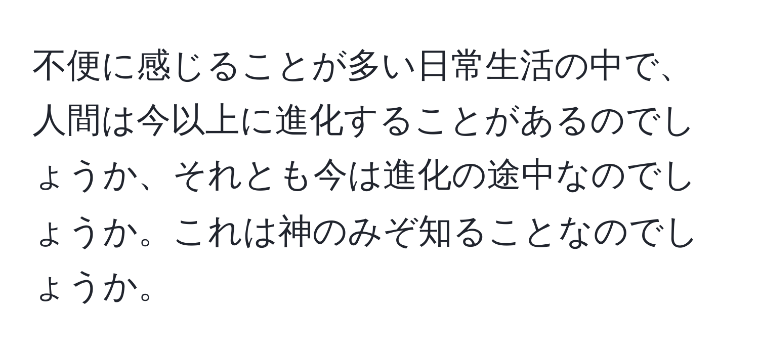 不便に感じることが多い日常生活の中で、人間は今以上に進化することがあるのでしょうか、それとも今は進化の途中なのでしょうか。これは神のみぞ知ることなのでしょうか。