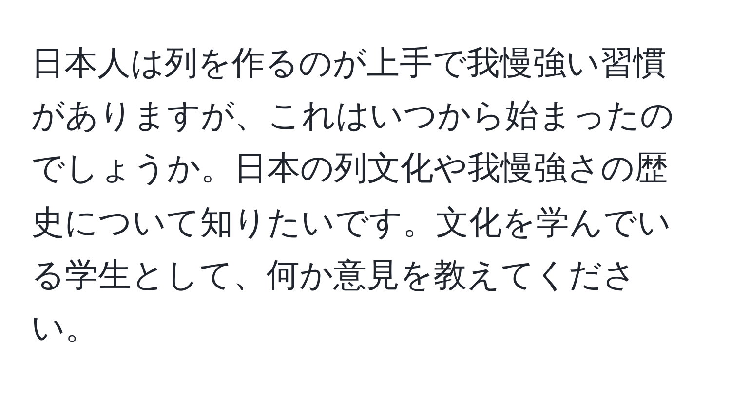 日本人は列を作るのが上手で我慢強い習慣がありますが、これはいつから始まったのでしょうか。日本の列文化や我慢強さの歴史について知りたいです。文化を学んでいる学生として、何か意見を教えてください。