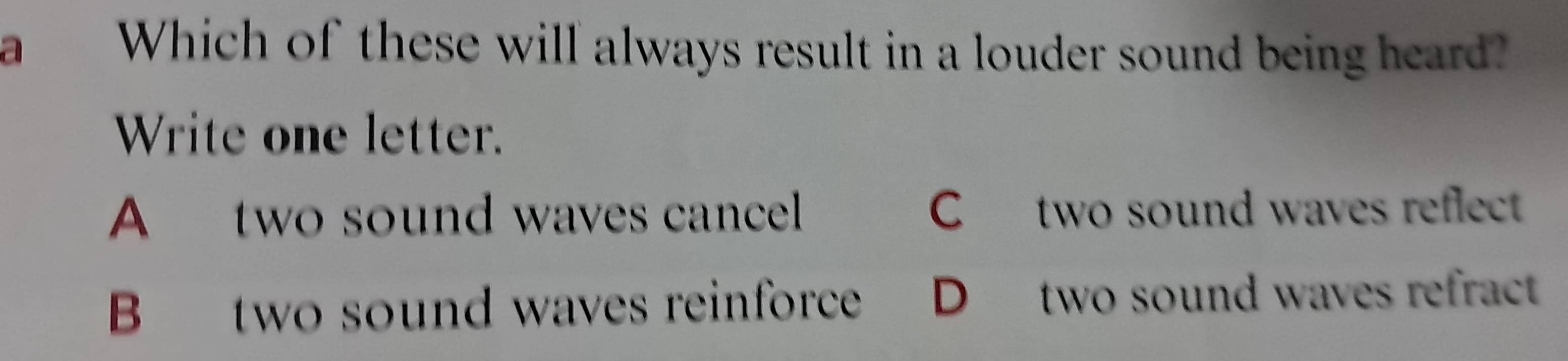 a Which of these will always result in a louder sound being heard?
Write one letter.
A two sound waves cancel C two sound waves reflect
B two sound waves reinforce औ D two sound waves refract