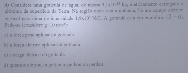 Considere uma gotícula de água, de massa 3,1* 10^(-15)kg , eletricamente carregada e
próxima da superfície da Terra. Na região onde está a gotícula, há um campo elétrico
vertical para cima de intensidade 1,9* 10^5N/C. A gotícula está em equilíbrio (vector R=0). 
Pede-se (considere g=10m/s^2)
a) a força peso aplicada à gotícula
b) a força elétrica aplicada à gotícula
c) a carga elétrica da gotícula
d) quantos elétrons a gotícula ganhou ou perdeu