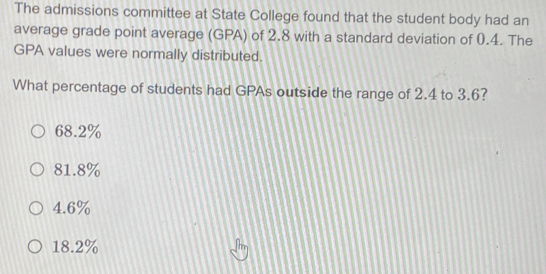 The admissions committee at State College found that the student body had an
average grade point average (GPA) of 2.8 with a standard deviation of 0.4. The
GPA values were normally distributed.
What percentage of students had GPAs outside the range of 2.4 to 3.6?
68.2%
81.8%
4.6%
18.2%