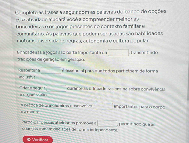 Complete as frases a seguir com as palavras do banco de opções. 
Essa atividade ajudará você a compreender melhor as 
brincadeiras e os jogos presentes no contexto familiar e 
comunitário. As palavras que podem ser usadas são habilidades 
motoras, diversidade, regras, autonomia e cultura popular. 
Brincadeiras e jogos são parte importante da □ , transmitindo 
tradições de geração em geração. 
Respeitar a □ é essencial para que todos participem de forma 
inclusiva. 
Criar e seguir □ durante as brincadeiras ensina sobre convivência 
e organização. 
A prática de brincadeiras desenvolve □ importantes para o corpo 
e a mente. 
Participar dessas atividades promove a □ , permitindo que as 
crianças tomem decisões de forma independente. 
Verificar