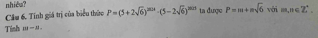 nhiêu? 
Câu 6. Tính giá trị của biểu thức P=(5+2sqrt(6))^2024· (5-2sqrt(6))^2025 ta được P=m+nsqrt(6) với m,n∈ Z°. 
Tính 111-11.