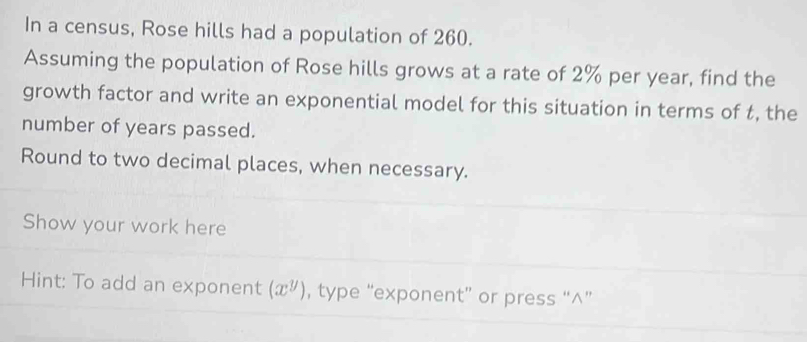 In a census, Rose hills had a population of 260. 
Assuming the population of Rose hills grows at a rate of 2% per year, find the 
growth factor and write an exponential model for this situation in terms of t, the 
number of years passed. 
Round to two decimal places, when necessary. 
Show your work here 
Hint: To add an exponent (x^y) , type “exponent” or press “∧”