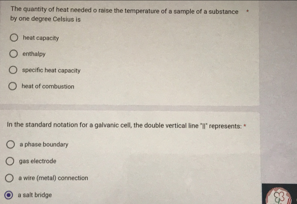 The quantity of heat needed o raise the temperature of a sample of a substance *
by one degree Celsius is
heat capacity
enthalpy
specific heat capacity
heat of combustion
In the standard notation for a galvanic cell, the double vertical line "I" represents: *
a phase boundary
gas electrode
a wire (metal) connection
a salt bridge