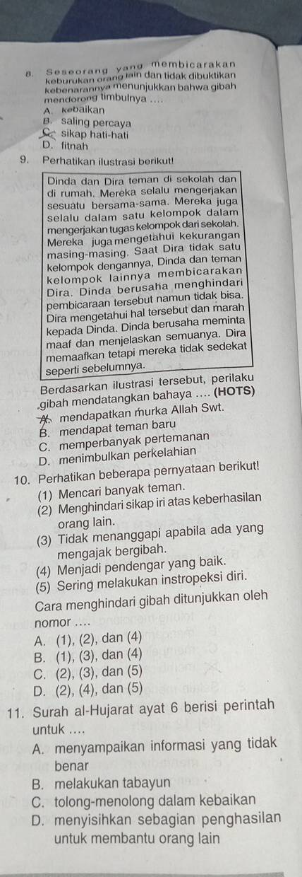 Seseorang yang membicarakan
keburukan orang lain dan tidak dibuktikan
kebenarannya menunjukkan bahwa gibah
mendorong timbulnya ....
A. kebaikan
B. saling percaya
sikap hati-hati
D. fitnah
9. Perhatikan ilustrasi berikut!
Dinda dan Dira teman di sekolah dan
di rumah. Mereka selalu mengerjakan
sesuatu bersama-sama. Mereka juga
selalu dalam satu kelompok dalam
mengerjakan tugas kelompok dari sekolah.
Mereka juga mengetahui kekurangan
masing-masing. Saat Dira tidak satu
kelompok dengannya, Dinda dan teman
kelompok lainnya membicarakan
Dira. Dinda berusaha menghindari
pembicaraan tersebut namun tidak bisa.
Dira mengetahui hal tersebut dan marah
kepada Dinda. Dinda berusaha meminta
maaf dan menjelaskan semuanya. Dira
memaafkan tetapi mereka tidak sedekat
seperti sebelumnya.
Berdasarkan ilustrasi tersebut, perilaku
gibah mendatangkan bahaya … (HOTS)
A mendapatkan murka Allah Swt.
B. mendapat teman baru
C. memperbanyak pertemanan
D. menimbulkan perkelahian
10. Perhatikan beberapa pernyataan berikut!
(1) Mencari banyak teman.
(2) Menghindari sikap iri atas keberhasilan
orang lain.
(3) Tidak menanggapi apabila ada yang
mengajak bergibah.
(4) Menjadi pendengar yang baik.
(5) Sering melakukan instropeksi diri.
Cara menghindari gibah ditunjukkan oleh
nomor ....
A. (1), (2), dan (4)
B. (1), (3), dan (4)
C. (2), (3), dan (5)
D. (2), (4), dan (5)
11. Surah al-Hujarat ayat 6 berisi perintah
untuk ....
A. menyampaikan informasi yang tidak
benar
B. melakukan tabayun
C. tolong-menolong dalam kebaikan
D. menyisihkan sebagian penghasilan
untuk membantu orang lain