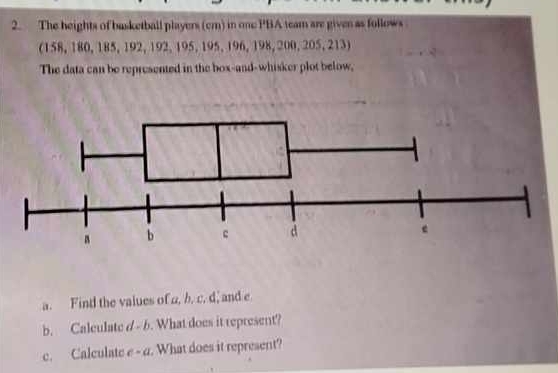 The heights of basketball players (cm) in one PBA team are given as follows 
(158, 180, 185, 192, 192, 195, 195, 196, 198, 200, 205, 213) 
The data can be represented in the box-and-whisker plot below, 
a. Find the values of a, b. c. d, and e
b. Calculate d - b. What does it represent? 
c. Calculate c-a. What does it represent?