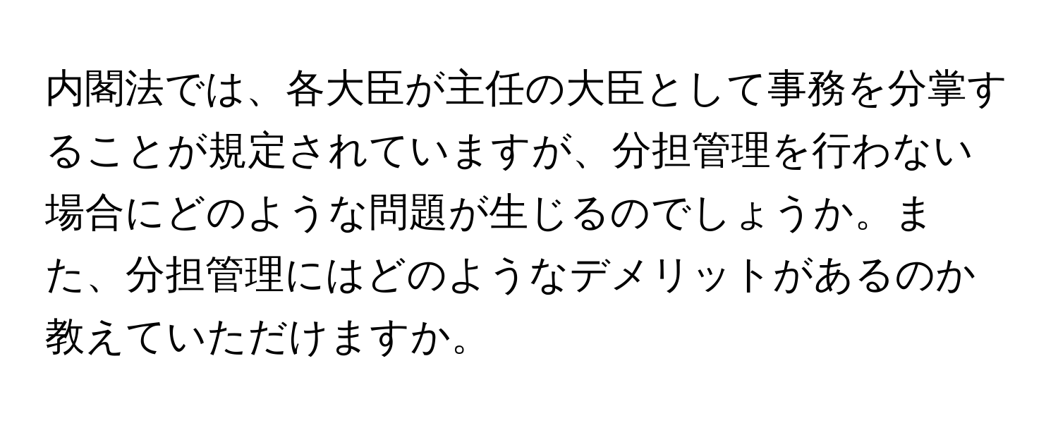 内閣法では、各大臣が主任の大臣として事務を分掌することが規定されていますが、分担管理を行わない場合にどのような問題が生じるのでしょうか。また、分担管理にはどのようなデメリットがあるのか教えていただけますか。