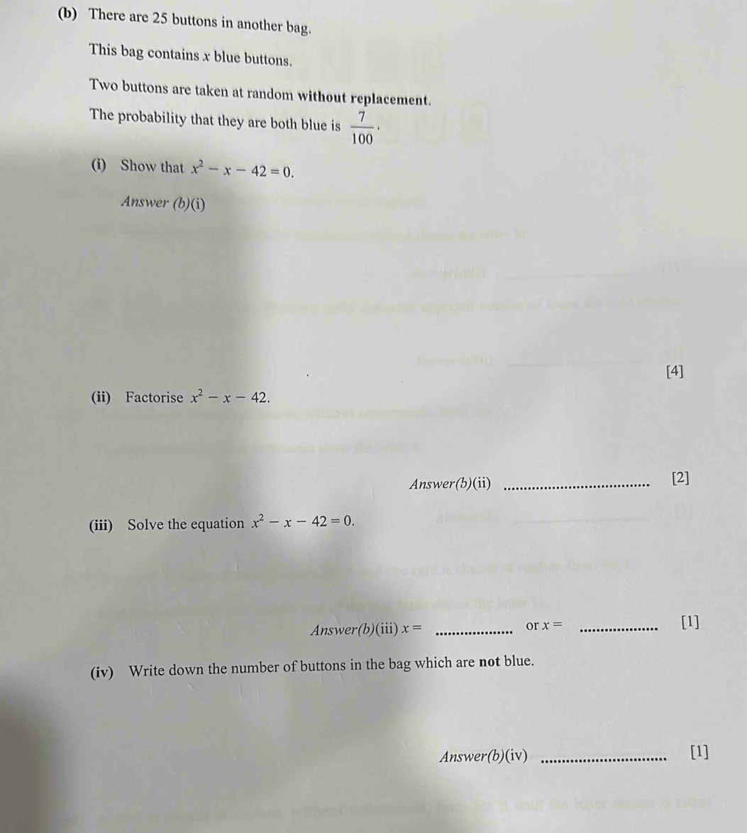 There are 25 buttons in another bag. 
This bag contains x blue buttons. 
Two buttons are taken at random without replacement. 
The probability that they are both blue is  7/100 ·
(i) Show that x^2-x-42=0. 
Answer (b)(i) 
[4] 
(ii) Factorise x^2-x-42. 
Answer(b)(ii) _[2] 
(iii) Solve the equation x^2-x-42=0. 
Answer(b)(iii) x= _or x= _[1] 
(iv) Write down the number of buttons in the bag which are not blue. 
Answer(b)(iv) _[1]
