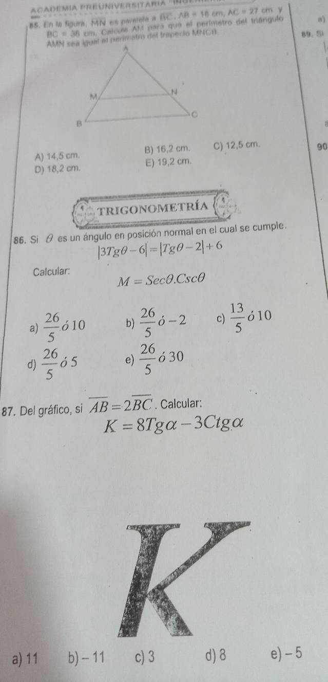 En la figura, MN es pareleta a overline BC, AB=10cm, AC=27cm
BC=36cm. Calcule AM para que el perimetro del triángulo n)
AMN sea igual at perimetro del trapecio MNCB
89. Si
A) 14,5 cm. B) 16,2 cm. C) 12,5 cm.
90
D) 18,2 cm. E) 19,2 cm.
trigonometría
86. Si θ es un ángulo en posición normal en el cual se cumple.
|3Tgθ -6|=|Tgθ -2|+6
Calcular:
M=Secθ .Cscθ
a)  26/5  ó 10 b)  26/5 dot o-2 c)  13/5  ó 10
d)  26/5  ó 5 e)  26/5  ó 30
87. Del gráfico, si overline AB=2overline BC. Calcular:
K=8Tgalpha -3Ctgalpha
a) 11 b) - 11 c) 3 d) 8 e) - 5