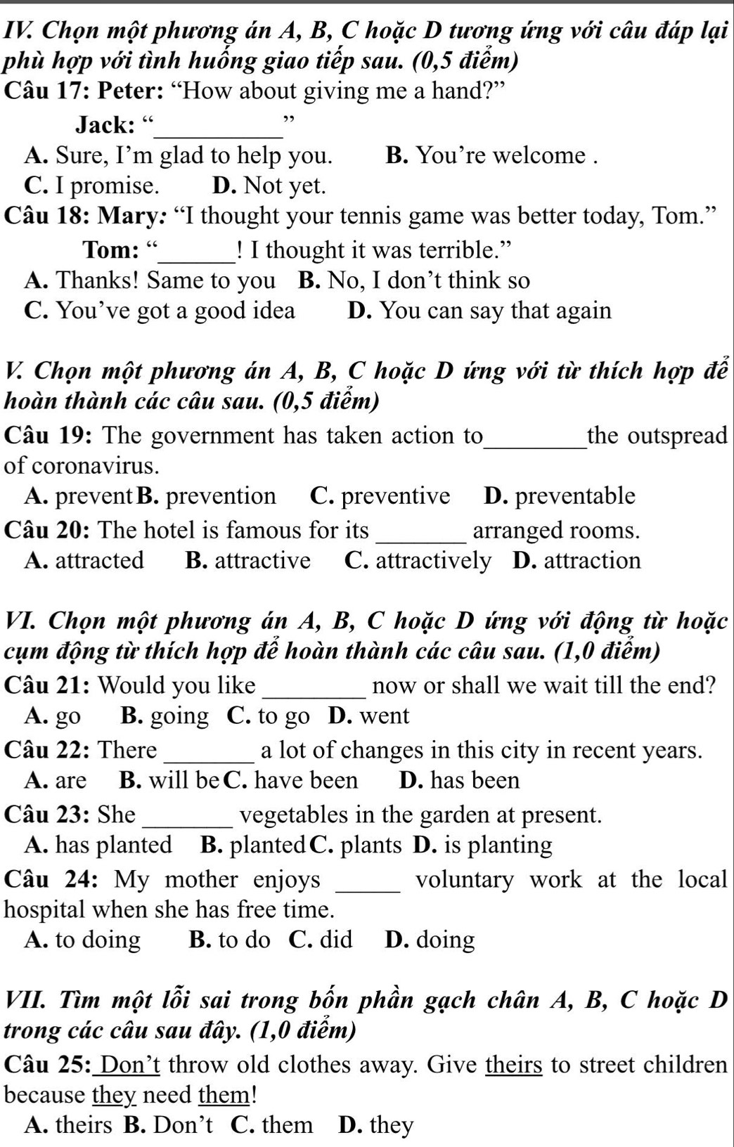 Chọn một phương án A, B, C hoặc D tương ứng với câu đáp lại
phù hợp với tình huống giao tiếp sau. (0,5 điểm)
Câu 17: Peter: “How about giving me a hand?”
Jack: “
_
A. Sure, I’m glad to help you. B. You’re welcome .
C. I promise. D. Not yet.
Câu 18: Mary: “I thought your tennis game was better today, Tom.”
Tom: “_ ! I thought it was terrible.”
A. Thanks! Same to you B. No, I don’t think so
C. You’ve got a good idea D. You can say that again
V. Chọn một phương án A, B, C hoặc D ứng với từ thích hợp đễ
hoàn thành các câu sau. (0,5 điểm)
Câu 19: The government has taken action to_ the outspread
of coronavirus.
A. preventB. prevention C. preventive D. preventable
Câu 20: The hotel is famous for its _arranged rooms.
A. attracted B. attractive C. attractively D. attraction
VI. Chọn một phương án A, B, C hoặc D ứng với động từ hoặc
cụm động từ thích hợp để hoàn thành các câu sau. (1,0 điễm)
Câu 21: Would you like _now or shall we wait till the end?
A. go B. going C. to go D. went
Câu 22: There _a lot of changes in this city in recent years.
A. are B. will beC. have been D. has been
Câu 23: She _vegetables in the garden at present.
A. has planted ] B. plantedC. plants D. is planting
Câu 24: My mother enjoys _voluntary work at the local
hospital when she has free time.
A. to doing B. to do C. did D. doing
VII. Tìm một lỗi sai trong bốn phần gạch chân A, B, C hoặc D
trong các câu sau đây. (1,0 điểm)
Câu 25: Don’t throw old clothes away. Give theirs to street children
because they need them!
A. theirs B. Don’t C. them D. they