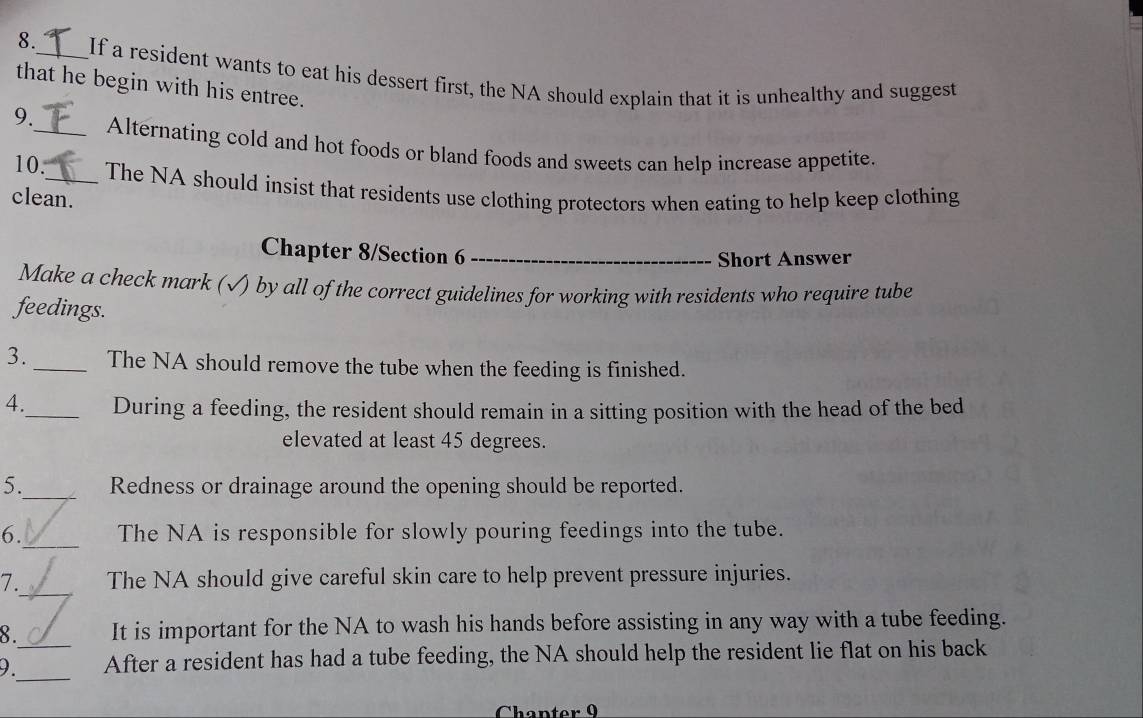 8._ If a resident wants to eat his dessert first, the NA should explain that it is unhealthy and suggest 
that he begin with his entree. 
9._ Alternating cold and hot foods or bland foods and sweets can help increase appetite. 
10._ The NA should insist that residents use clothing protectors when eating to help keep clothing 
clean. 
Chapter 8/Section 6_ 
Short Answer 
Make a check mark (√) by all of the correct guidelines for working with residents who require tube 
feedings. 
3._ The NA should remove the tube when the feeding is finished. 
4._ During a feeding, the resident should remain in a sitting position with the head of the bed 
elevated at least 45 degrees. 
5._ Redness or drainage around the opening should be reported. 
_ 
6. The NA is responsible for slowly pouring feedings into the tube. 
_ 
7. The NA should give careful skin care to help prevent pressure injuries. 
8. It is important for the NA to wash his hands before assisting in any way with a tube feeding. 
_ 
9._ After a resident has had a tube feeding, the NA should help the resident lie flat on his back 
Chapter 9