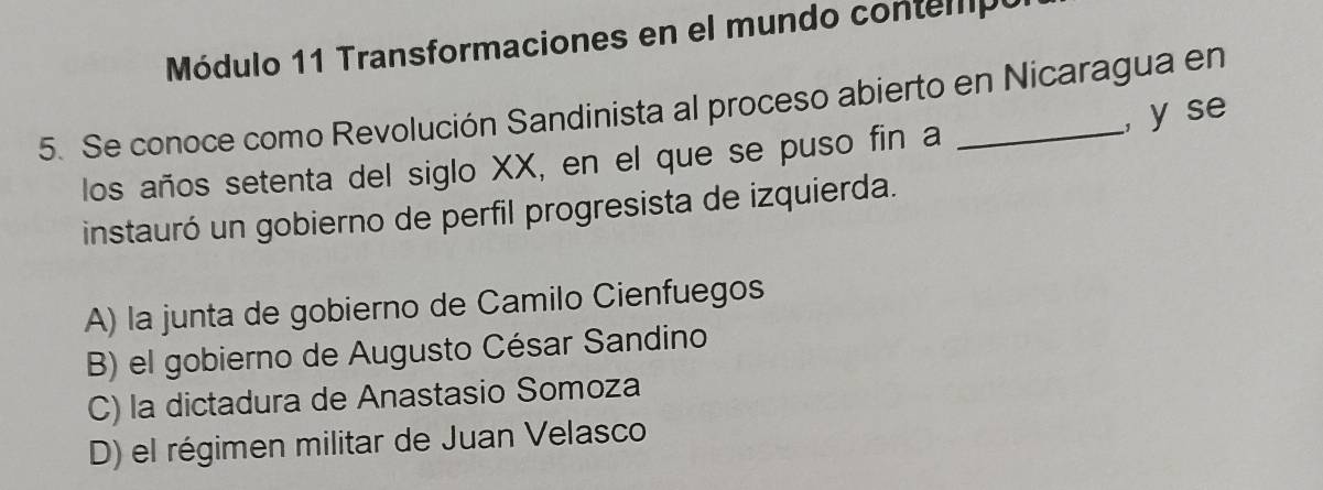 Módulo 11 Transformaciones en el mundo contempo
5. Se conoce como Revolución Sandinista al proceso abierto en Nicaragua en
, y se
los años setenta del siglo XX, en el que se puso fin a
instauró un gobierno de perfil progresista de izquierda.
A) la junta de gobierno de Camilo Cienfuegos
B) el gobierno de Augusto César Sandino
C) la dictadura de Anastasio Somoza
D) el régimen militar de Juan Velasco