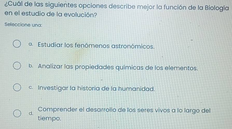 ¿Cuál de las siguientes opciones describe mejor la función de la Biología
en el estudio de la evolución?
Seleccione una:
a. Estudiar los fenómenos astronómicos.
b. Analizar las propiedades químicas de los elementos.
c. Investigar la historia de la humanidad.
d. Comprender el desarrollo de los seres vivos a lo largo del
tiempo.