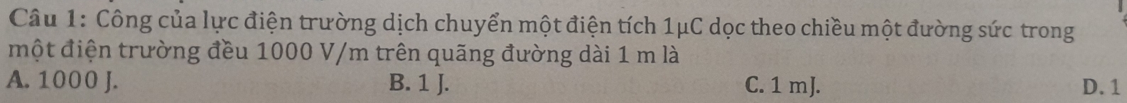 Công của lực điện trường dịch chuyển một điện tích 1μC dọc theo chiều một đường sức trong
một điện trường đều 1000 V/m trên quãng đường dài 1 m là
A. 1000 J. B. 1 J. C. 1 mJ. D. 1