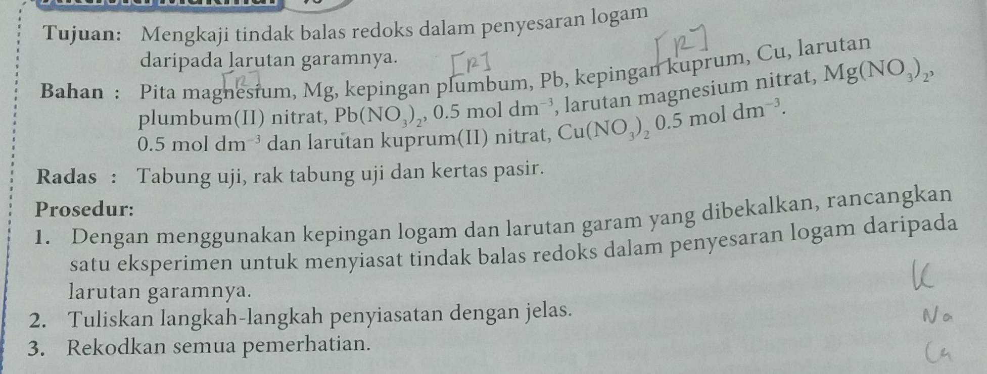 Tujuan: Mengkaji tindak balas redoks dalam penyesaran logam 
daripada larutan garamnya. 
Bahan : Pita magnesium, Mg, kepingan plumbum, Pb, kepingan kuprum, Cu, larutan 
plumbum(II) nitrat, Pb(NO_3)_2, 0.5moldm^(-3) Cu(NO_3)_20.5moldm^(-3). , larutan magnesium nitrat, Mg(NO_3)_2,
0.5moldm^(-3) dan larutan kuprum(II) nitrat, 
Radas : Tabung uji, rak tabung uji dan kertas pasir. 
Prosedur: 
1. Dengan menggunakan kepingan logam dan larutan garam yang dibekalkan, rancangkan 
satu eksperimen untuk menyiasat tindak balas redoks dalam penyesaran logam daripada 
larutan garamnya. 
2. Tuliskan langkah-langkah penyiasatan dengan jelas. 
3. Rekodkan semua pemerhatian.