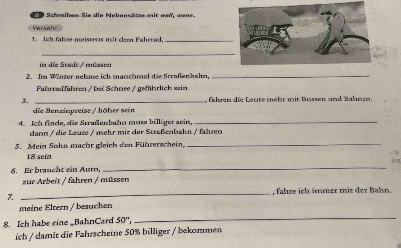 Schreiben Sie die Nebensätze mit weil, wenn. 
Verkehr 
1. Ich fahre meistens mit dem Fahrrad,_ 
_ 
in die Stadt / müssen 
2. Im Winter nehme ich manchmal die Straßenbahn,_ 
Fahrradfahren / bei Schnee / gefährlich sein 
3. _, fahren die Leute mehr mit Bussen und Bahnen. 
die Benzinpreise / höher sein 
4. Ich finde, die Straßenbahn muss billiger sein,_ 
dann / die Leute / mehr mit der Straßenbahn / fahren 
5. Mein Sohn macht gleich den Führerschein,_
18 sein 
stox 
6. Er braucht ein Auto, 
_ 
zur Arbeit / fahren / müssen 
_, fahre ich immer mit der Bahn. 
7. 
meine Eltern / besuchen 
8. Ich habe eine „BahnCard 50 “, 
_ 
ich / damit die Fahrscheine 50% billiger / bekommen