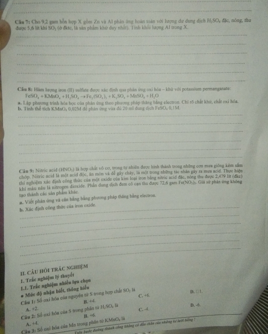 Cầu 7: Cho 9,2 gam hỗn hợp X gồm Zn và Al phản ứng hoàn toàn với lượng dư dung dịch H_2SO_4dJc , nóng, thu
được 5,6 lit khi SO_2 : ở đ k tc, là sản phẩm khử duy nhất). Tinh khổi lượng Al trong X.
_
_
_
_
_
_
_
Câu 8: Hàm lượng iron (II) sulfate được xác định qua phản ứng oxi hóa - khử với potassium permanganate:
FeSO_4+KMnO_4+H_2SO_4to Fe_2(SO_4)_3+K_2SO_4+MnSO_4+H_2O
a. Lập phương trình hóa học của phân ứng theo phương pháp thăng bằng electron. Chỉ rõ chất khứ, chất ơxỉ hóa.
_
b. Tính thể tích KMnO, 0,02M đễ phân ứng vừa đủ 20 mĩ dung dịch FeSO₂ 0,1M.
_
_
_
_
_
Câu 9: Nitric acid (HNO₃) là hợp chất vô cơ, trong tự nhiên được hình thành trong những cơn mưa giống kẻm sắm
chóp. Nitric acid là một acid độc, ăn mòn và đễ gây chây, là một trong những tác nhân gây ra mua scid. Thực hiện
thí nghiệm xác định công thức của một oxide của kim loại iron bằng nitric acid đặc, nông thu được 2,479 lit (đke) . Giả sử phân ứng không
khí màu nâu là nitrogen dioxide. Phần dung dịch đem cổ cạn thu được 72,6 gam Fe(NO_3)
tạo thành các sản phẩm khác.
a. Viết phần ứng và căn bằng bằng phương pháp thăng bằng electron.
b. Xác định công thức của iron oxide.
_
_
_
_
_
II. câu hỏi trác nghiệm
1. Trắc nghiệm lý thuyết
1.1. Trắc nghiệm nhiều lựa chọn
Mức độ nhận biết, thông hiểu
C. +6. D. □1.
Câu 1: Số ơxi hóa của nguyên tử S trong hợp chất SO- là
A. +2 B, +4.
C. -4. D. -6.
Câu 2: Số oxi hóa của S trong phần tứ H;SO, là
Cầu 3: Số oxi hóa của Mn trong phân tứ KMnO, là B. +6.
A. +4.
Trện tước đường thành công không có dầu chân của những kế luời biằng 1