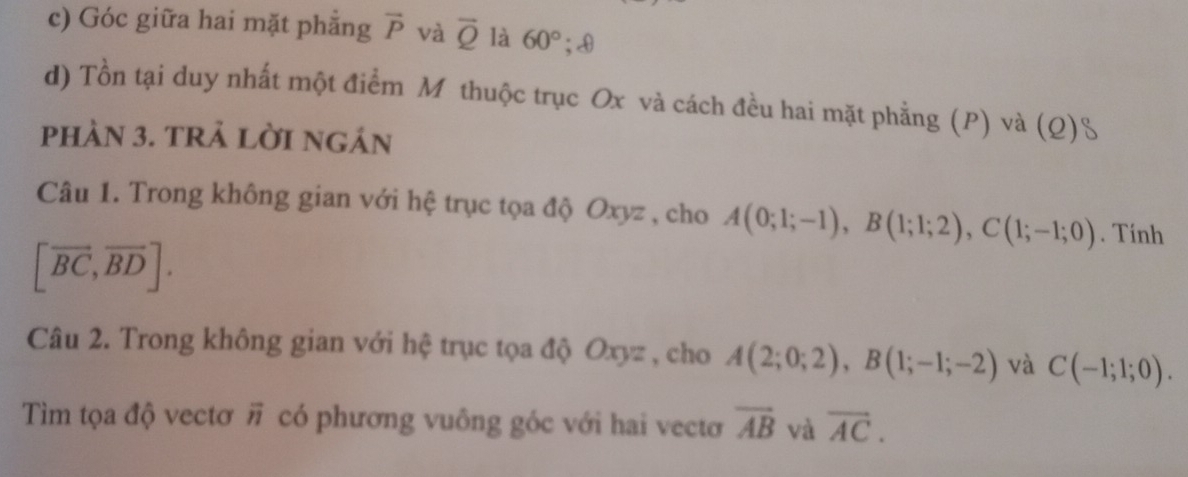 Góc giữa hai mặt phẳng overline P và overline Q là 60°; 0 
d) Tồn tại duy nhất một điểm Mô thuộc trục Ox và cách đều hai mặt phẳng (P) và (Q)S 
phàN 3. trả lờI ngán 
Câu 1. Trong không gian với hệ trục tọa độ Oxyz , cho A(0;1;-1), B(1;1;2), C(1;-1;0). Tính
[vector BC,vector BD]. 
Câu 2. Trong không gian với hệ trục tọa độ Oxyz , cho A(2;0;2), B(1;-1;-2) và C(-1;1;0). 
Tìm tọa độ vectơ overline n có phương vuông góc với hai vectơ overline AB và overline AC.