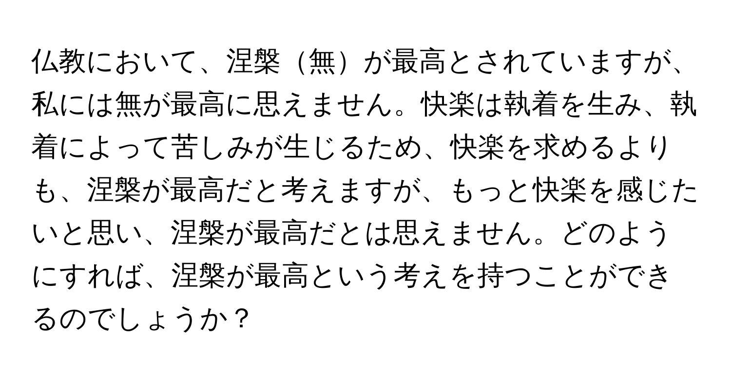 仏教において、涅槃無が最高とされていますが、私には無が最高に思えません。快楽は執着を生み、執着によって苦しみが生じるため、快楽を求めるよりも、涅槃が最高だと考えますが、もっと快楽を感じたいと思い、涅槃が最高だとは思えません。どのようにすれば、涅槃が最高という考えを持つことができるのでしょうか？