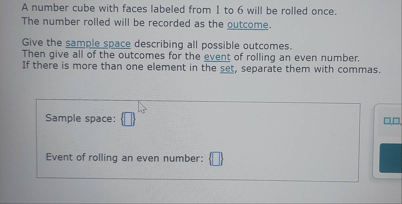 A number cube with faces labeled from 1 to 6 will be rolled once. 
The number rolled will be recorded as the outcome. 
Give the sample space describing all possible outcomes. 
Then give all of the outcomes for the event of rolling an even number. 
If there is more than one element in the set, separate them with commas. 
Sample space: 
Event of rolling an even number: