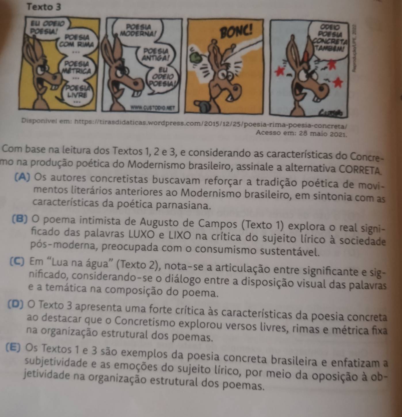 Texto 3
Disponível em: https://tirasdidaticas.wordpress.com/2015/12/25/poesia-rima-poesia-concreta/
Acesso em: 28 maio 2021.
Com base na leitura dos Textos 1, 2 e 3, e considerando as características do Concre-
umo na produção poética do Modernismo brasileiro, assinale a alternativa CORRETA
(A) Os autores concretistas buscavam reforçar a tradição poética de movi-
mentos literários anteriores ao Modernismo brasileiro, em sintonia com as
características da poética parnasiana.
(B) O poema intimista de Augusto de Campos (Texto 1) explora o real signi-
ficado das palavras LUXO e LIXO na crítica do sujeito lírico à sociedade
pós-moderna, preocupada com o consumismo sustentável.
(C) Em “Lua na água” (Texto 2), nota-se a articulação entre significante e sig-
nificado, considerando-se o diálogo entre a disposição visual das palavras
e a temática na composição do poema.
(D) O Texto 3 apresenta uma forte crítica às características da poesia concreta
ao destacar que o Concretismo explorou versos livres, rimas e métrica fixa
na organização estrutural dos poemas.
(E) Os Textos 1 e 3 são exemplos da poesia concreta brasileira e enfatizam a
subjetividade e as emoções do sujeito lírico, por meio da oposição à ob-
jetividade na organização estrutural dos poemas.